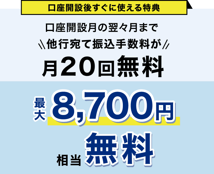 口座開設後すぐに使える特典 口座開設月の翌々月まで 他行宛て振込手数料が月20回無料 最大8,700円相当無料