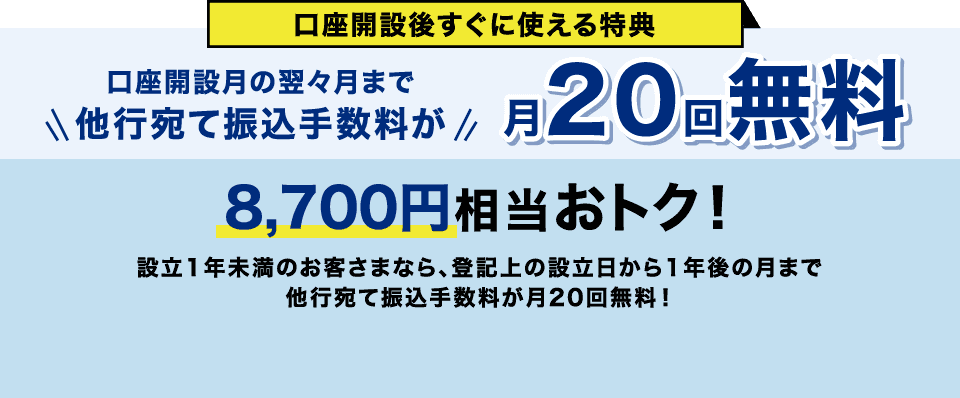 口座開設後すぐに使える特典 口座開設月の翌々月まで他行宛て振込手数料が月20回無料 8,700円相当おトク！ 設立1年未満のお客さまなら、登記上の設立日から1年後の月まで他行宛て振込手数料が月20回無料！