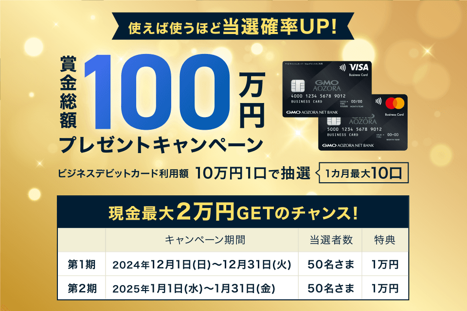 使えば使うほど当選確率UP！賞金総額100万円プレゼントキャンペーン ビジネスデビットカード利用額10万円1口で抽選1カ月最大10口 現金最大2万円GETのチャンス！キャンペーン期間 第1期2024年12月1日(日)～12月31日(火) 当選者数50名さま 特典1万円 第2期 2025年1月1日(水)～1月31日(金)50名さま 1万円