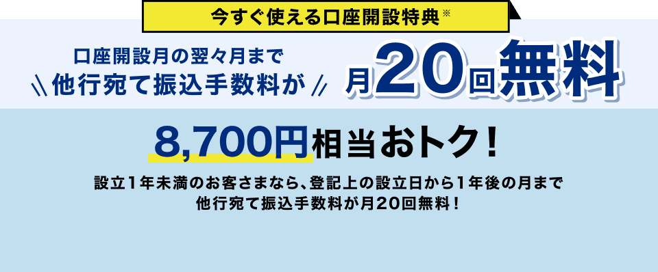 今すぐ使える口座開設特典 口座開設月の翌々月まで他行宛て振込手数料が月20回無料 8,700円相当おトク！設立1年未満のお客さまなら、登記上の設立日から1年後の月まで他行宛て振込手数料が月20回無料！