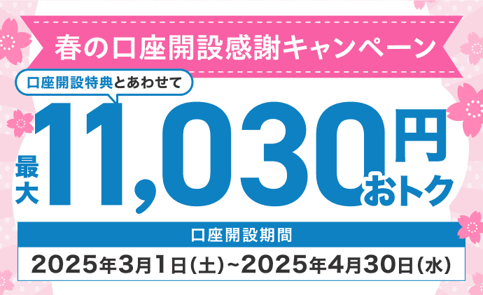 春の口座開設感謝キャンペーン 口座開設特典とあわせて最大11,030円おトク 口座開設期間2025年3月1日（土）～2025年4月30日（水）