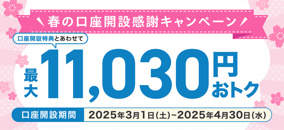 春の口座開設感謝キャンペーン 口座開設特典とあわせて最大11,030円おトク 口座開設期間2025年3月1日（土）～2025年4月30日（水）