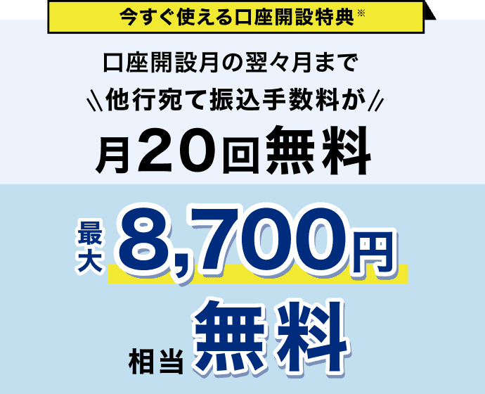 今すぐ使える口座開設特典※ 口座開設月の翌々月まで 他行宛て振込手数料が月20回無料 最大8,700円相当無料