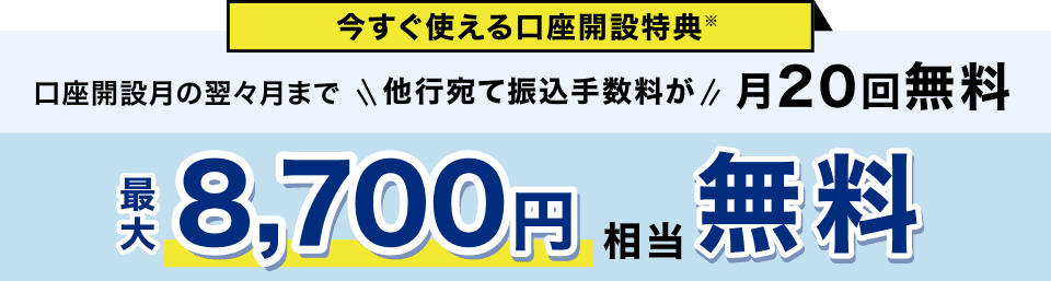 今すぐ使える口座開設特典※ 口座開設月の翌々月まで 他行宛て振込手数料が月20回無料 最大8,700円相当無料