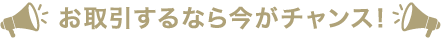 お取引するなら今がチャンス！