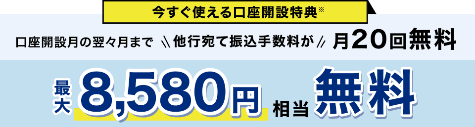 今すぐ使える口座開設特典※ 口座開設月の翌々月まで他行宛て振込手数料が月20回無料 最大8,580円相当無料