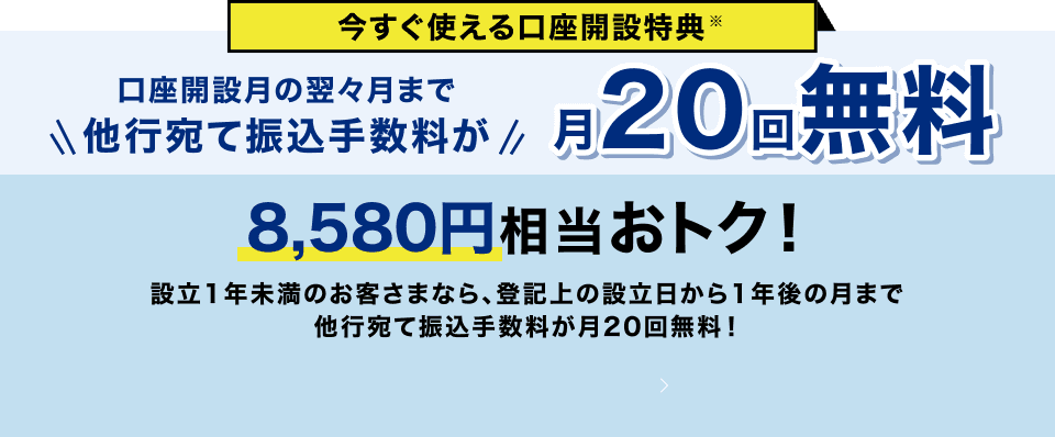 今すぐ使える口座開設特典 口座開設月の翌々月まで他行宛て振込手数料が月20回無料 8,700円相当おトク！設立1年未満のお客さまなら、登記上の設立日から1年後の月まで他行宛て振込手数料が月20回無料！