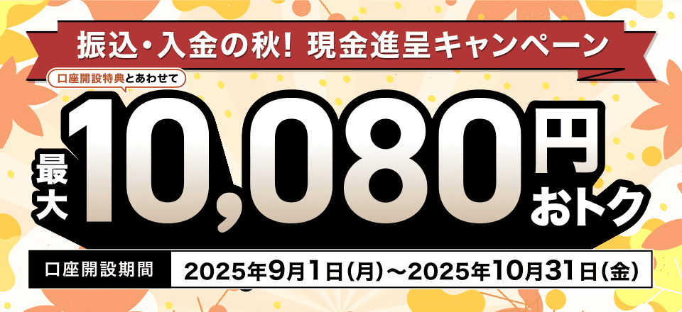 振込・入金の秋! 現金進呈キャンペーン 口座開設特典とあわせて最大10,080円おトク 口座開設期間2025年9月1日(月)~2025年10月31日(金)