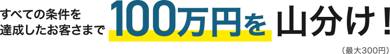 すべての条件を達成したお客さまで100万円を山分け！（最大300円）