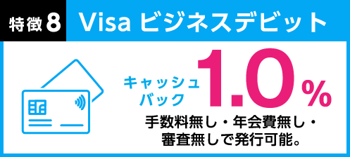 特徴8 Visaビジネスデビット：キャッシュバック 1.0% 手数料無し・年会費無し・審査無しで発行可能。