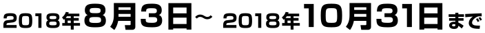 2018年8月3日〜2018年10月31日まで