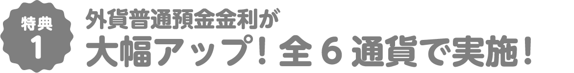 特典1 外貨普通預金金利が 大幅アップ！全6通貨で実施！
