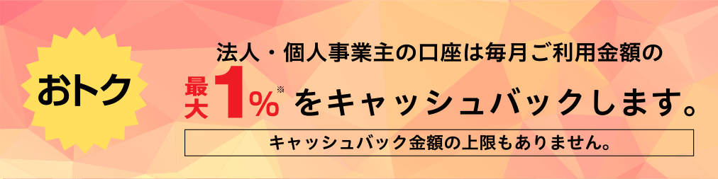 【おトク】法人・個人事業主の口座は毎月ご利用金額の1.0％をキャッシュバックします。キャッシュバック金額の上限もありません。