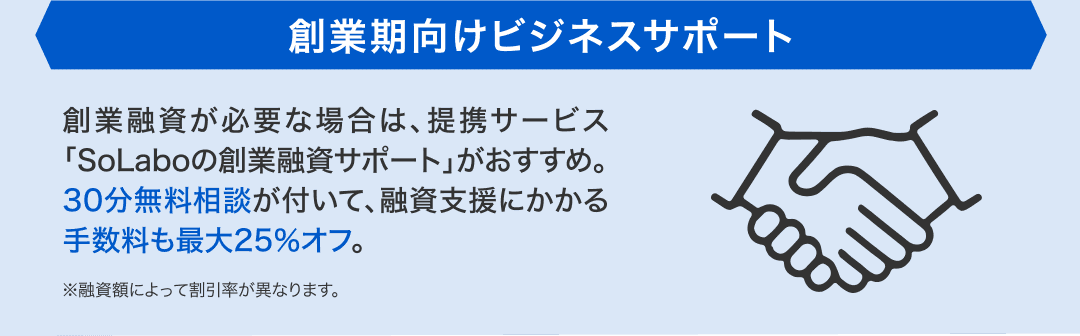 創業期向けビジネスサポート 創業融資が必要な場合は、提携サービス「SoLaboの創業融資サポート」がおすすめ。30分無料相談が付いて、融資支援にかかる手数料も最大25%オフ。※融資額によって割引率が異なります。