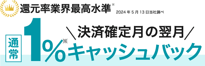 還元率業界最高水準※2024年5月13日当社調べ 決済確定月の翌月 通常1%キャッシュバック