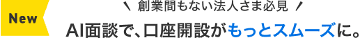 NEW 創業間もない法人さま必見 AI面談で、口座開設がもっとスムーズに。