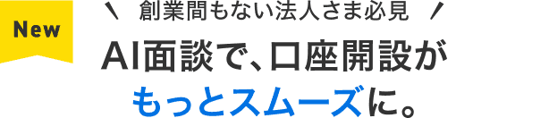 NEW 創業間もない法人さま必見 AI面談で、口座開設がもっとスムーズに。