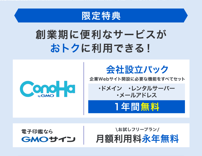 【限定特典】創業期に便利なサービスがおトクに利用できる!ConoHa:会社設立パック 企業Webサイト開設に必要な機能をすべてセット ・ドメイン ・レンタルサーバー ・メールアドレス 1年間無料/電子印鑑ならGMOサイン:お試しフリープラン 月額利用料永年無料