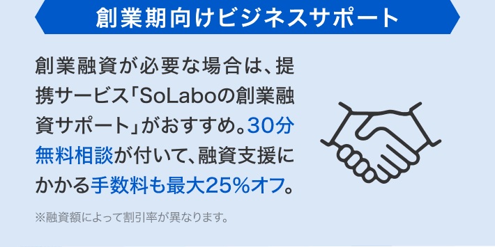 創業期向けビジネスサポート 創業融資が必要な場合は、提携サービス「SoLaboの創業融資サポート」がおすすめ。30分無料相談が付いて、融資支援にかかる手数料も最大25%オフ。※融資額によって割引率が異なります。
