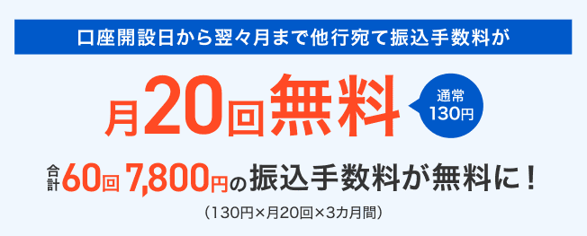 口座開設月から翌々月まで他行宛て振込手数料が月20回無料 通常130円　合計60回7,800円の振込手数料が無料に！（130円×月20回×3カ月間）