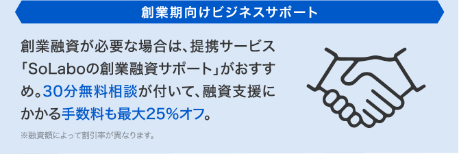 創業期向けビジネスサポート 創業融資が必要な場合は、提携サービス「SoLaboの創業融資サポート」がおすすめ。30分無料相談が付いて、融資支援にかかる手数料も最大25%オフ。※融資額によって割引率が異なります。