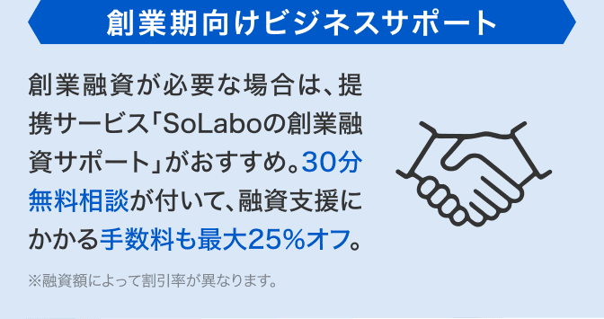 創業期向けビジネスサポート 創業融資が必要な場合は、提携サービス「SoLaboの創業融資サポート」がおすすめ。30分無料相談が付いて、融資支援にかかる手数料も最大25%オフ。※融資額によって割引率が異なります。