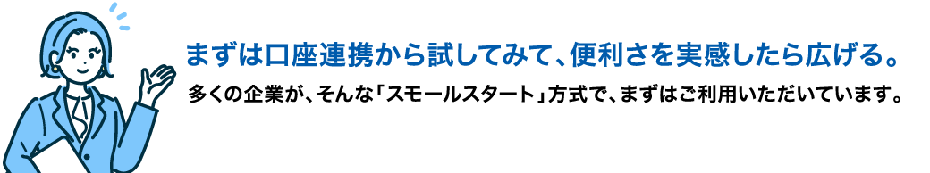 まずは口座連携から試してみて、便利さを実感したら広げる。多くの企業が、そんな「スモールスタート」方式で、まずはご利用いただいています。