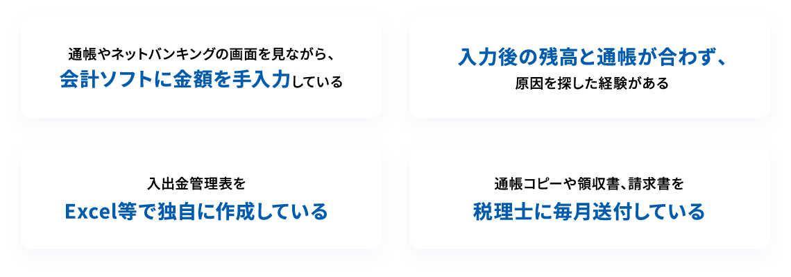 通帳やネットバンキングの画面を見ながら、会計ソフトに金額を手入力している 入力後の残高と通帳が合わず、原因を探した経験がある 入出金管理表をExcel等で独自に作成している 通帳コピーや領収書、請求書を税理士に毎月送付している