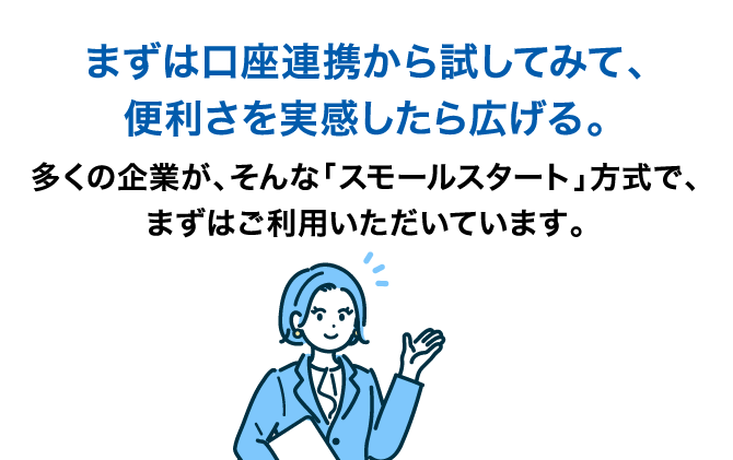 まずは口座連携から試してみて、便利さを実感したら広げる。多くの企業が、そんな「スモールスタート」方式で、まずはご利用いただいています。