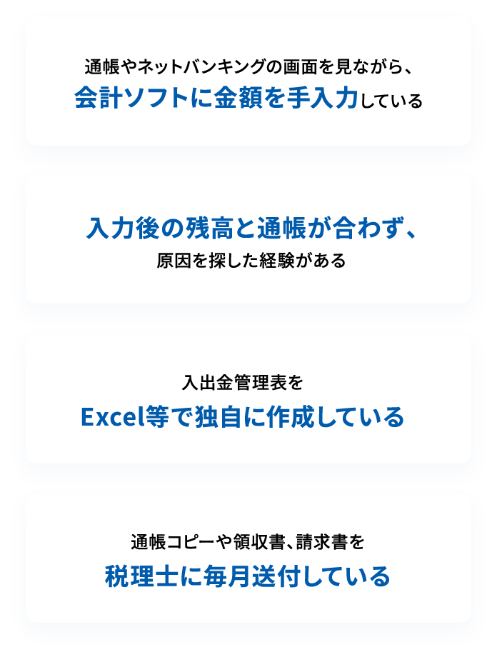 通帳やネットバンキングの画面を見ながら、会計ソフトに金額を手入力している 入力後の残高と通帳が合わず、原因を探した経験がある 入出金管理表をExcel等で独自に作成している 通帳コピーや領収書、請求書を税理士に毎月送付している