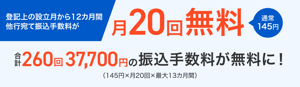 登記上の設立月から12カ月間他行宛て振込手数料が 月20回無料 通常145円 合計260回37,700円の振込手数料が無料に!(145円×月20回×最大13カ月間)