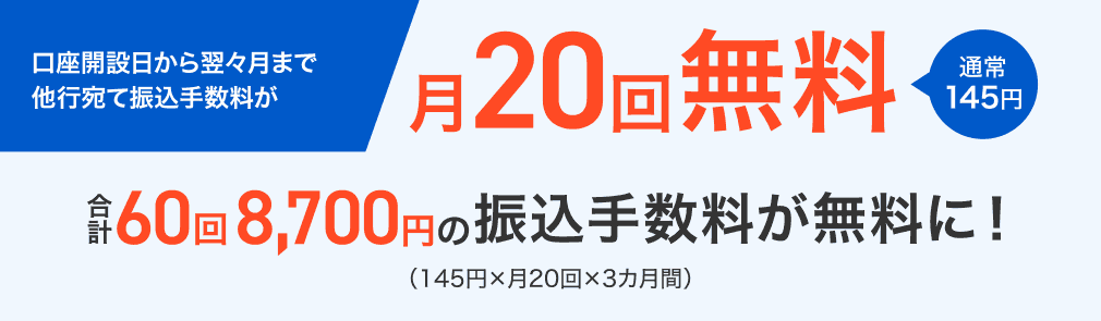口座開設日から翌々月まで他行宛て振込手数料が月20回無料 通常145円 合計60回8,700円の振込手数料が無料に!(145円×月20回×3カ月間)