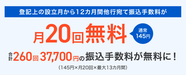 登記上の設立月から12カ月間他行宛て振込手数料が 月20回無料 通常145円 合計260回37,700円の振込手数料が無料に!(145円×月20回×最大13カ月間)