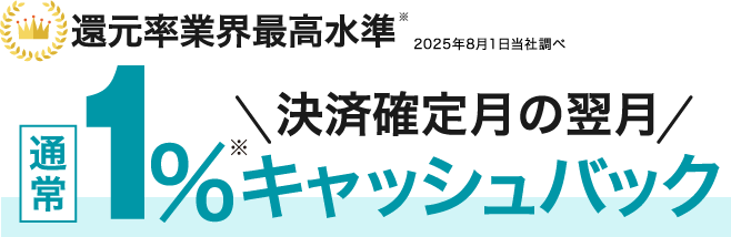 還元率業界最高水準※2025年8月1日当社調べ 決済確定月の翌月 通常1%キャッシュバック